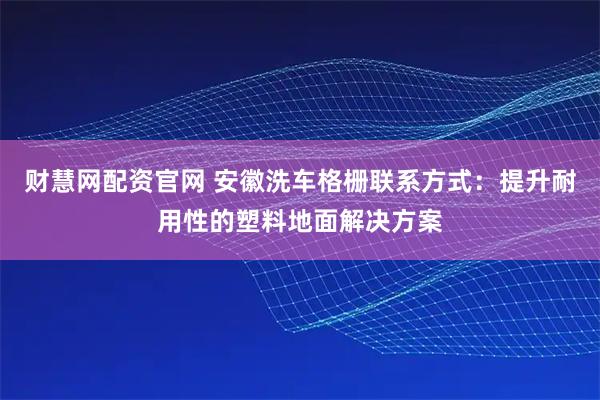 财慧网配资官网 安徽洗车格栅联系方式：提升耐用性的塑料地面解决方案
