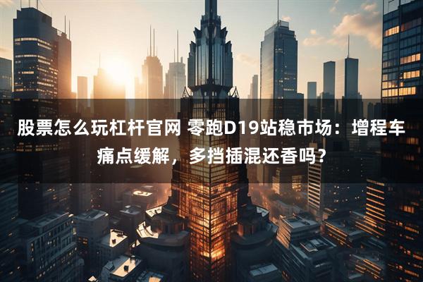 股票怎么玩杠杆官网 零跑D19站稳市场：增程车痛点缓解，多挡插混还香吗？