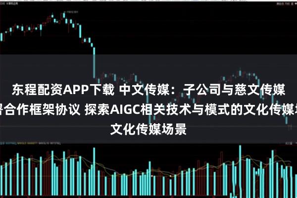 东程配资APP下载 中文传媒：子公司与慈文传媒签署合作框架协议 探索AIGC相关技术与模式的文化传媒场景