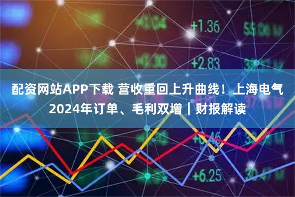 配资网站APP下载 营收重回上升曲线！上海电气2024年订单、毛利双增｜财报解读
