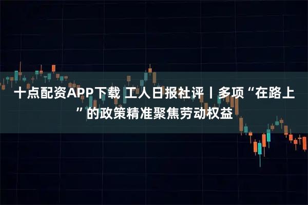 十点配资APP下载 工人日报社评丨多项“在路上”的政策精准聚焦劳动权益