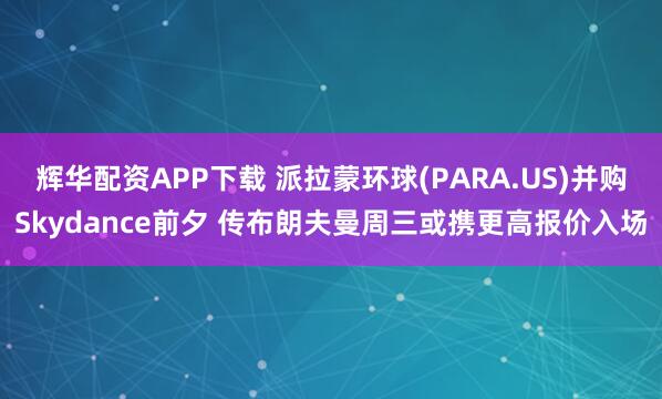 辉华配资APP下载 派拉蒙环球(PARA.US)并购Skydance前夕 传布朗夫曼周三或携更高报价入场