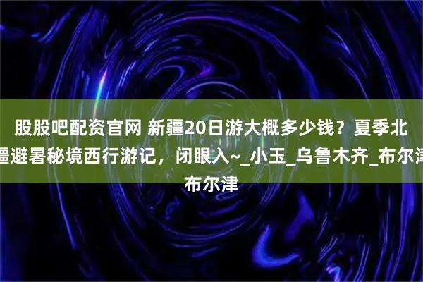 股股吧配资官网 新疆20日游大概多少钱？夏季北疆避暑秘境西行游记，闭眼入~_小玉_乌鲁木齐_布尔津