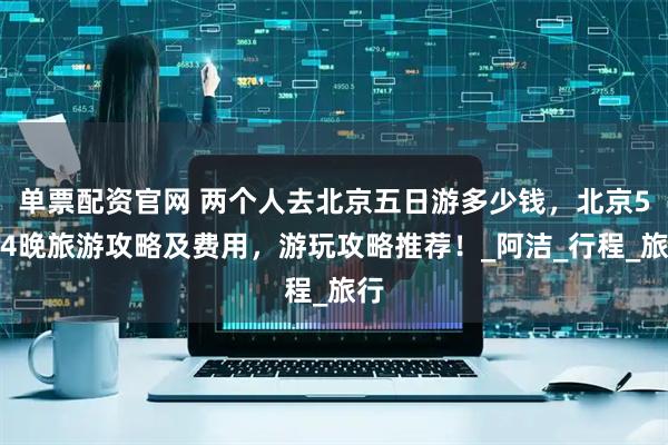 单票配资官网 两个人去北京五日游多少钱，北京5天4晚旅游攻略及费用，游玩攻略推荐！_阿洁_行程_旅行