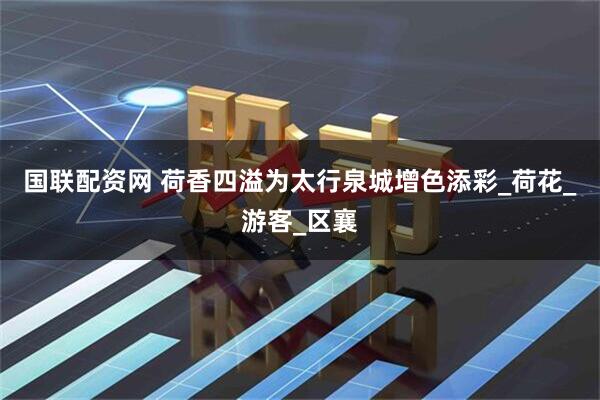 国联配资网 荷香四溢为太行泉城增色添彩_荷花_游客_区襄