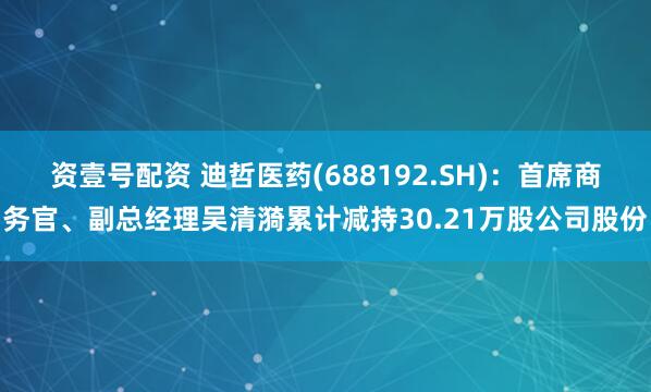 资壹号配资 迪哲医药(688192.SH)：首席商务官、副总经理吴清漪累计减持30.21万股公司股份