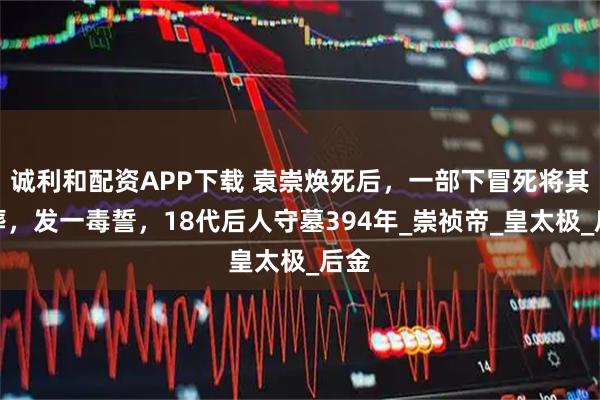 诚利和配资APP下载 袁崇焕死后，一部下冒死将其埋葬，发一毒誓，18代后人守墓394年_崇祯帝_皇太极_后金