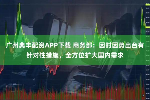 广州典丰配资APP下载 商务部：因时因势出台有针对性措施，全方位扩大国内需求