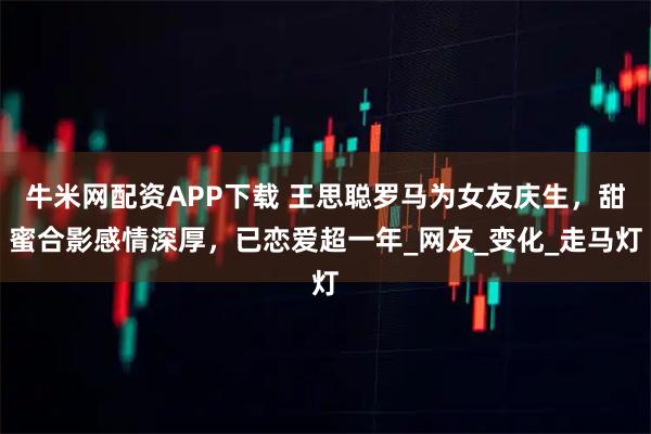 牛米网配资APP下载 王思聪罗马为女友庆生，甜蜜合影感情深厚，已恋爱超一年_网友_变化_走马灯
