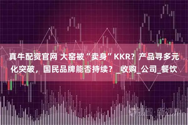 真牛配资官网 大窑被“卖身”KKR？产品寻多元化突破，国民品牌能否持续？_收购_公司_餐饮