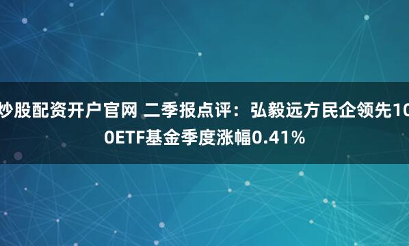 炒股配资开户官网 二季报点评：弘毅远方民企领先100ETF基金季度涨幅0.41%