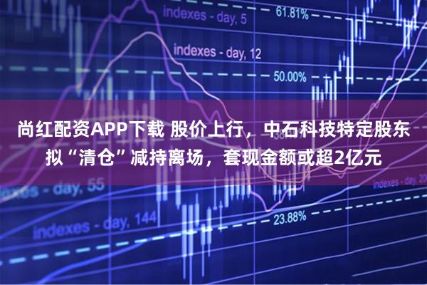 尚红配资APP下载 股价上行，中石科技特定股东拟“清仓”减持离场，套现金额或超2亿元