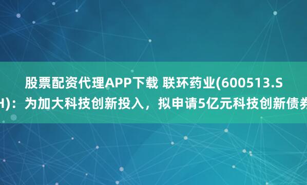 股票配资代理APP下载 联环药业(600513.SH)：为加大科技创新投入，拟申请5亿元科技创新债券