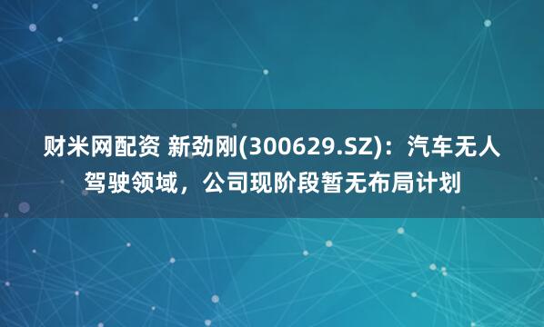 财米网配资 新劲刚(300629.SZ)：汽车无人驾驶领域，公司现阶段暂无布局计划