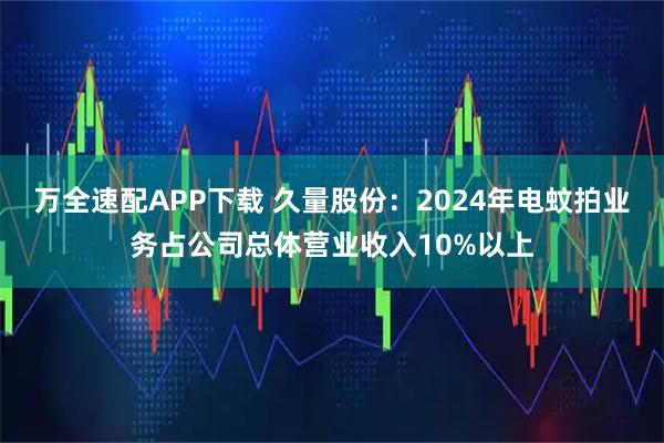 万全速配APP下载 久量股份：2024年电蚊拍业务占公司总体营业收入10%以上