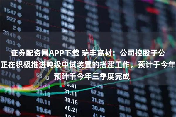 证券配资网APP下载 瑞丰高材：公司控股子公司瑞丰玥能正在积极推进吨级中试装置的搭建工作，预计于今年三季度完成