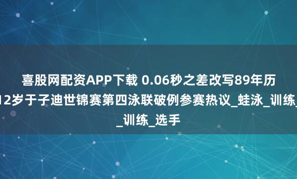 喜股网配资APP下载 0.06秒之差改写89年历史！12岁于子迪世锦赛第四泳联破例参赛热议_蛙泳_训练_选手