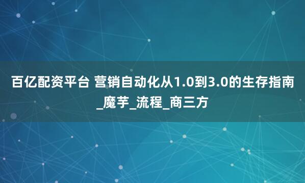 百亿配资平台 营销自动化从1.0到3.0的生存指南_魔芋_流程_商三方