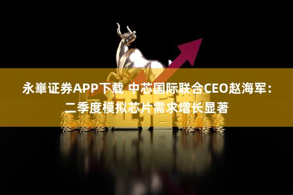永崋证券APP下载 中芯国际联合CEO赵海军：二季度模拟芯片需求增长显著