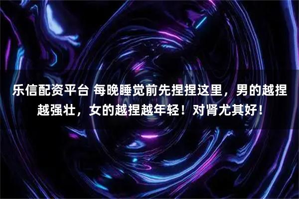 乐信配资平台 每晚睡觉前先捏捏这里，男的越捏越强壮，女的越捏越年轻！对肾尤其好！