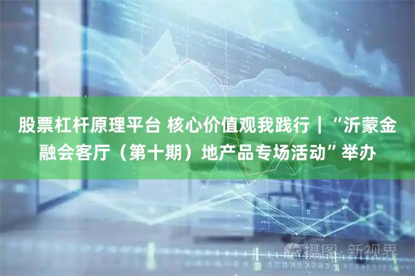 股票杠杆原理平台 核心价值观我践行｜“沂蒙金融会客厅（第十期）地产品专场活动”举办