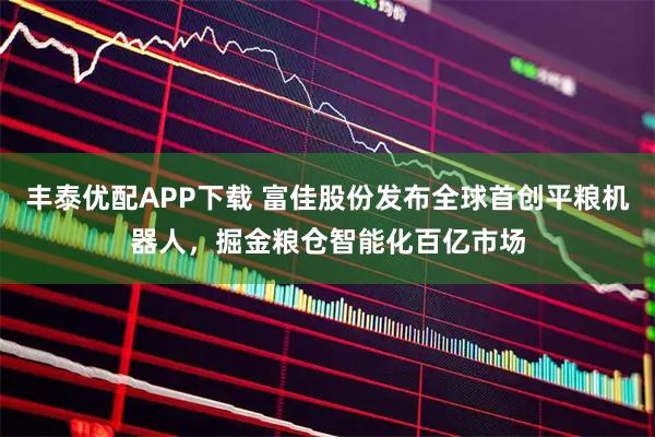 丰泰优配APP下载 富佳股份发布全球首创平粮机器人，掘金粮仓智能化百亿市场