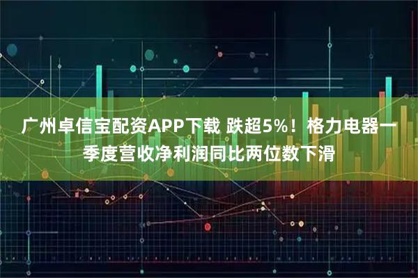 广州卓信宝配资APP下载 跌超5%！格力电器一季度营收净利润同比两位数下滑