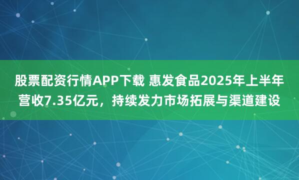 股票配资行情APP下载 惠发食品2025年上半年营收7.35亿元，持续发力市场拓展与渠道建设