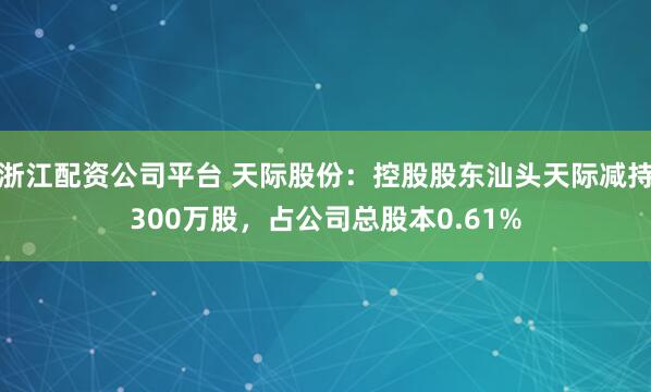 浙江配资公司平台 天际股份：控股股东汕头天际减持300万股，占公司总股本0.61%