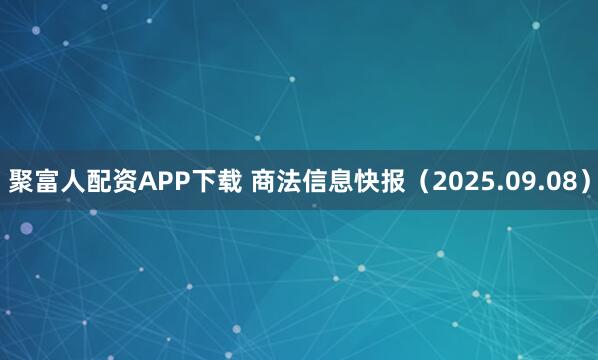 聚富人配资APP下载 商法信息快报(2025.09.08)