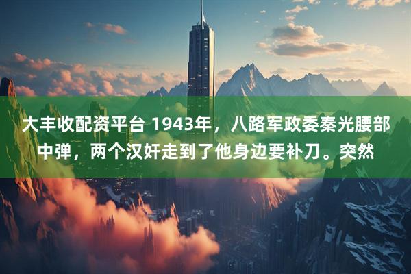 大丰收配资平台 1943年，八路军政委秦光腰部中弹，两个汉奸走到了他身边要补刀。突然