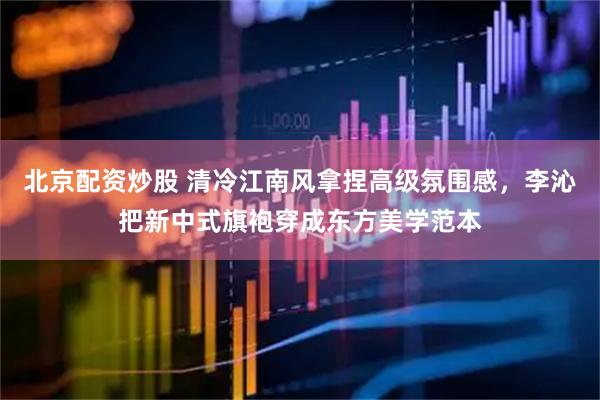 北京配资炒股 清冷江南风拿捏高级氛围感，李沁把新中式旗袍穿成东方美学范本