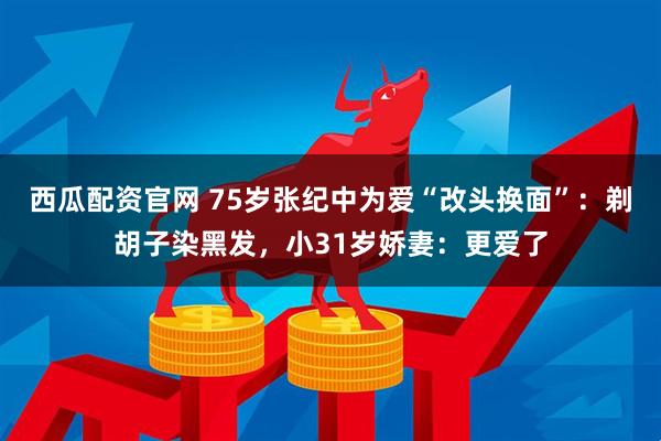 西瓜配资官网 75岁张纪中为爱“改头换面”：剃胡子染黑发，小31岁娇妻：更爱了
