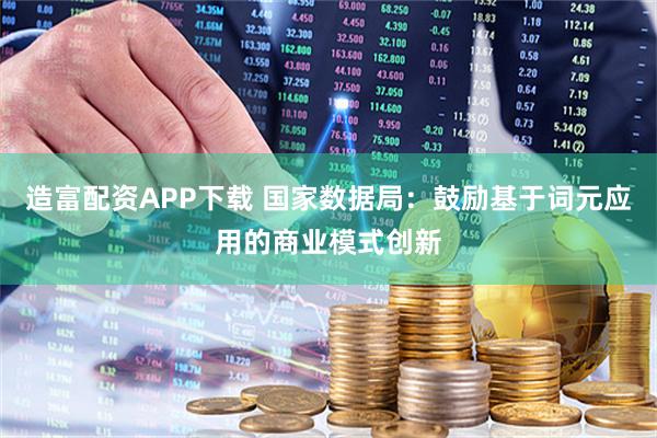 造富配资APP下载 国家数据局：鼓励基于词元应用的商业模式创新