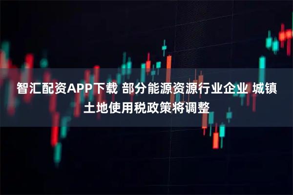 智汇配资APP下载 部分能源资源行业企业 城镇土地使用税政策将调整